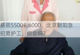 薪资5500到6000，北京朝阳急招男护工，你会吗？